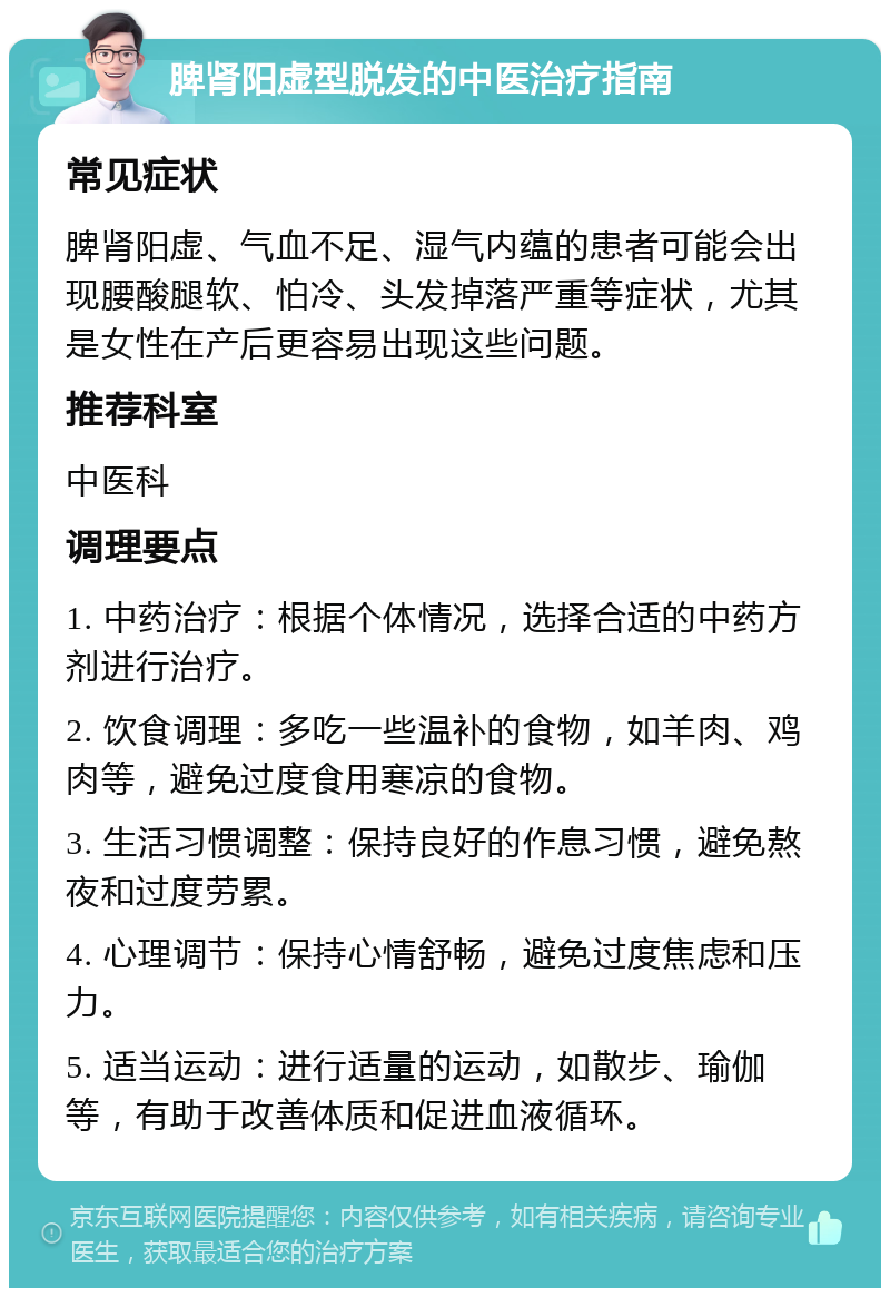 脾肾阳虚型脱发的中医治疗指南 常见症状 脾肾阳虚、气血不足、湿气内蕴的患者可能会出现腰酸腿软、怕冷、头发掉落严重等症状，尤其是女性在产后更容易出现这些问题。 推荐科室 中医科 调理要点 1. 中药治疗：根据个体情况，选择合适的中药方剂进行治疗。 2. 饮食调理：多吃一些温补的食物，如羊肉、鸡肉等，避免过度食用寒凉的食物。 3. 生活习惯调整：保持良好的作息习惯，避免熬夜和过度劳累。 4. 心理调节：保持心情舒畅，避免过度焦虑和压力。 5. 适当运动：进行适量的运动，如散步、瑜伽等，有助于改善体质和促进血液循环。