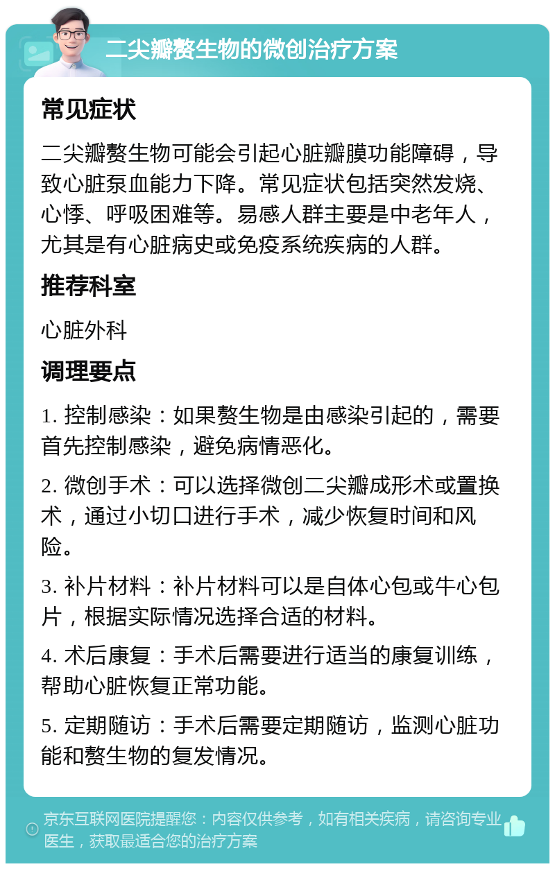 二尖瓣赘生物的微创治疗方案 常见症状 二尖瓣赘生物可能会引起心脏瓣膜功能障碍，导致心脏泵血能力下降。常见症状包括突然发烧、心悸、呼吸困难等。易感人群主要是中老年人，尤其是有心脏病史或免疫系统疾病的人群。 推荐科室 心脏外科 调理要点 1. 控制感染：如果赘生物是由感染引起的，需要首先控制感染，避免病情恶化。 2. 微创手术：可以选择微创二尖瓣成形术或置换术，通过小切口进行手术，减少恢复时间和风险。 3. 补片材料：补片材料可以是自体心包或牛心包片，根据实际情况选择合适的材料。 4. 术后康复：手术后需要进行适当的康复训练，帮助心脏恢复正常功能。 5. 定期随访：手术后需要定期随访，监测心脏功能和赘生物的复发情况。