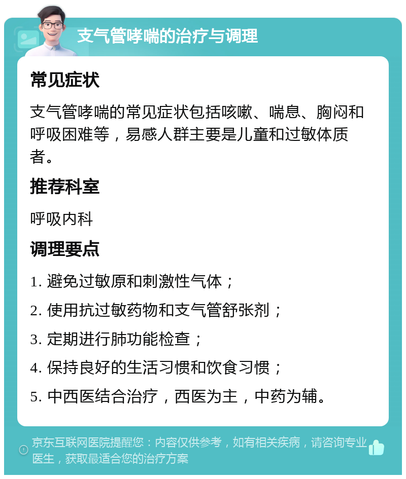 支气管哮喘的治疗与调理 常见症状 支气管哮喘的常见症状包括咳嗽、喘息、胸闷和呼吸困难等，易感人群主要是儿童和过敏体质者。 推荐科室 呼吸内科 调理要点 1. 避免过敏原和刺激性气体； 2. 使用抗过敏药物和支气管舒张剂； 3. 定期进行肺功能检查； 4. 保持良好的生活习惯和饮食习惯； 5. 中西医结合治疗，西医为主，中药为辅。