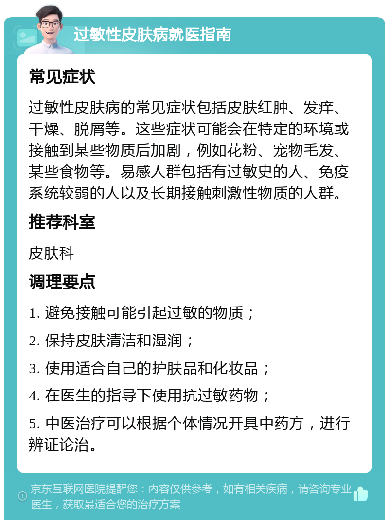 过敏性皮肤病就医指南 常见症状 过敏性皮肤病的常见症状包括皮肤红肿、发痒、干燥、脱屑等。这些症状可能会在特定的环境或接触到某些物质后加剧，例如花粉、宠物毛发、某些食物等。易感人群包括有过敏史的人、免疫系统较弱的人以及长期接触刺激性物质的人群。 推荐科室 皮肤科 调理要点 1. 避免接触可能引起过敏的物质； 2. 保持皮肤清洁和湿润； 3. 使用适合自己的护肤品和化妆品； 4. 在医生的指导下使用抗过敏药物； 5. 中医治疗可以根据个体情况开具中药方，进行辨证论治。