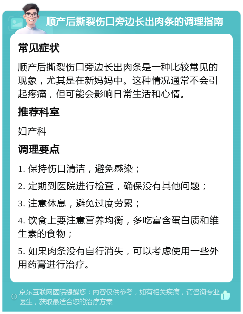 顺产后撕裂伤口旁边长出肉条的调理指南 常见症状 顺产后撕裂伤口旁边长出肉条是一种比较常见的现象，尤其是在新妈妈中。这种情况通常不会引起疼痛，但可能会影响日常生活和心情。 推荐科室 妇产科 调理要点 1. 保持伤口清洁，避免感染； 2. 定期到医院进行检查，确保没有其他问题； 3. 注意休息，避免过度劳累； 4. 饮食上要注意营养均衡，多吃富含蛋白质和维生素的食物； 5. 如果肉条没有自行消失，可以考虑使用一些外用药膏进行治疗。