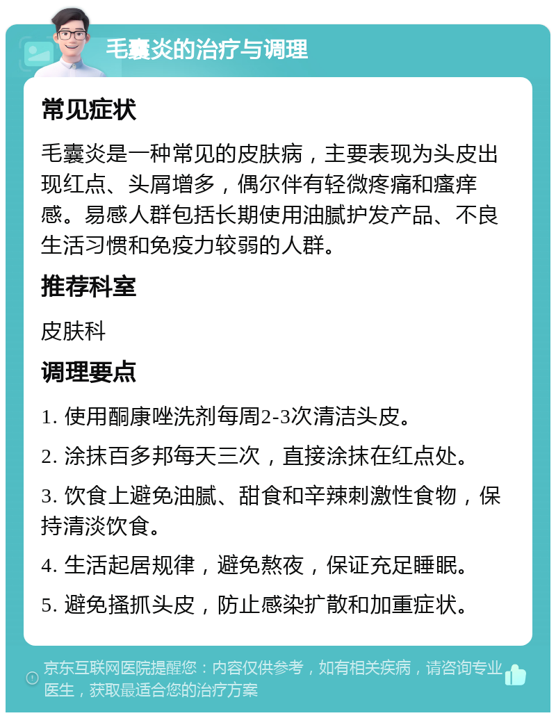 毛囊炎的治疗与调理 常见症状 毛囊炎是一种常见的皮肤病，主要表现为头皮出现红点、头屑增多，偶尔伴有轻微疼痛和瘙痒感。易感人群包括长期使用油腻护发产品、不良生活习惯和免疫力较弱的人群。 推荐科室 皮肤科 调理要点 1. 使用酮康唑洗剂每周2-3次清洁头皮。 2. 涂抹百多邦每天三次，直接涂抹在红点处。 3. 饮食上避免油腻、甜食和辛辣刺激性食物，保持清淡饮食。 4. 生活起居规律，避免熬夜，保证充足睡眠。 5. 避免搔抓头皮，防止感染扩散和加重症状。