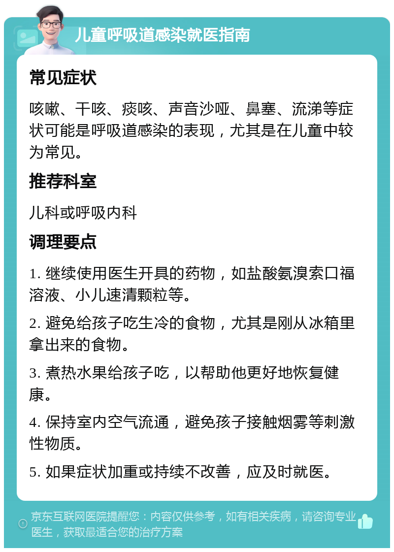 儿童呼吸道感染就医指南 常见症状 咳嗽、干咳、痰咳、声音沙哑、鼻塞、流涕等症状可能是呼吸道感染的表现，尤其是在儿童中较为常见。 推荐科室 儿科或呼吸内科 调理要点 1. 继续使用医生开具的药物，如盐酸氨溴索口福溶液、小儿速清颗粒等。 2. 避免给孩子吃生冷的食物，尤其是刚从冰箱里拿出来的食物。 3. 煮热水果给孩子吃，以帮助他更好地恢复健康。 4. 保持室内空气流通，避免孩子接触烟雾等刺激性物质。 5. 如果症状加重或持续不改善，应及时就医。