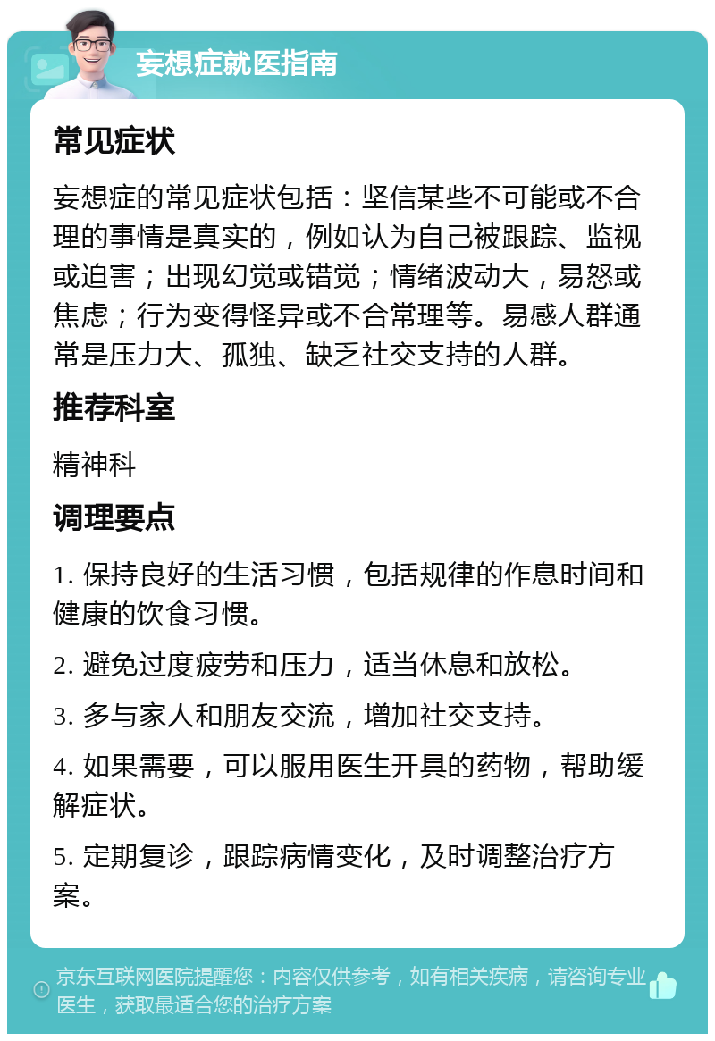 妄想症就医指南 常见症状 妄想症的常见症状包括：坚信某些不可能或不合理的事情是真实的，例如认为自己被跟踪、监视或迫害；出现幻觉或错觉；情绪波动大，易怒或焦虑；行为变得怪异或不合常理等。易感人群通常是压力大、孤独、缺乏社交支持的人群。 推荐科室 精神科 调理要点 1. 保持良好的生活习惯，包括规律的作息时间和健康的饮食习惯。 2. 避免过度疲劳和压力，适当休息和放松。 3. 多与家人和朋友交流，增加社交支持。 4. 如果需要，可以服用医生开具的药物，帮助缓解症状。 5. 定期复诊，跟踪病情变化，及时调整治疗方案。