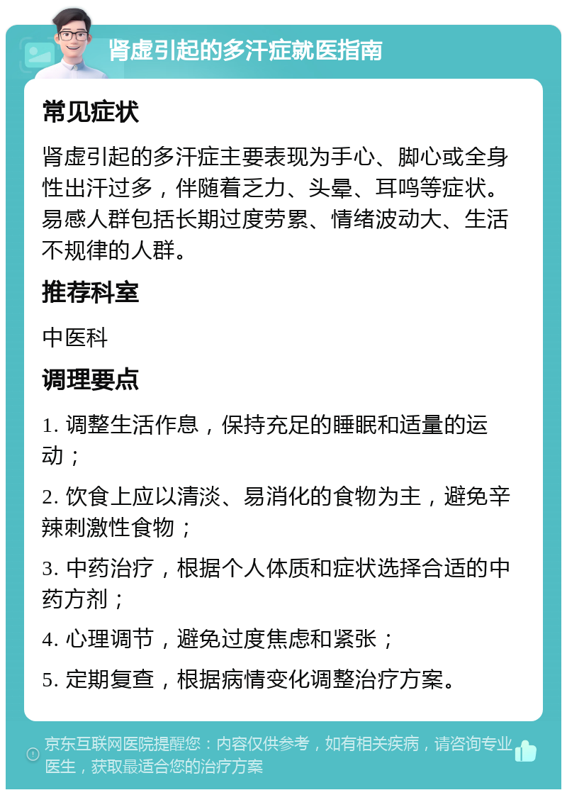 肾虚引起的多汗症就医指南 常见症状 肾虚引起的多汗症主要表现为手心、脚心或全身性出汗过多，伴随着乏力、头晕、耳鸣等症状。易感人群包括长期过度劳累、情绪波动大、生活不规律的人群。 推荐科室 中医科 调理要点 1. 调整生活作息，保持充足的睡眠和适量的运动； 2. 饮食上应以清淡、易消化的食物为主，避免辛辣刺激性食物； 3. 中药治疗，根据个人体质和症状选择合适的中药方剂； 4. 心理调节，避免过度焦虑和紧张； 5. 定期复查，根据病情变化调整治疗方案。