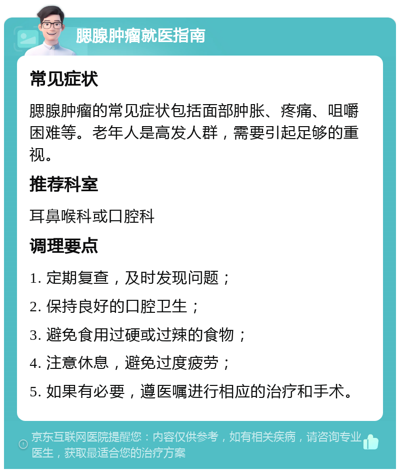 腮腺肿瘤就医指南 常见症状 腮腺肿瘤的常见症状包括面部肿胀、疼痛、咀嚼困难等。老年人是高发人群，需要引起足够的重视。 推荐科室 耳鼻喉科或口腔科 调理要点 1. 定期复查，及时发现问题； 2. 保持良好的口腔卫生； 3. 避免食用过硬或过辣的食物； 4. 注意休息，避免过度疲劳； 5. 如果有必要，遵医嘱进行相应的治疗和手术。