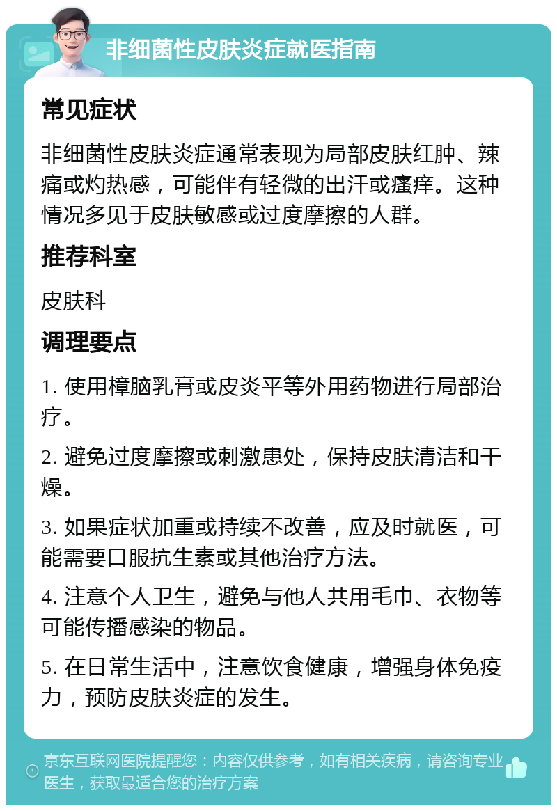 非细菌性皮肤炎症就医指南 常见症状 非细菌性皮肤炎症通常表现为局部皮肤红肿、辣痛或灼热感，可能伴有轻微的出汗或瘙痒。这种情况多见于皮肤敏感或过度摩擦的人群。 推荐科室 皮肤科 调理要点 1. 使用樟脑乳膏或皮炎平等外用药物进行局部治疗。 2. 避免过度摩擦或刺激患处，保持皮肤清洁和干燥。 3. 如果症状加重或持续不改善，应及时就医，可能需要口服抗生素或其他治疗方法。 4. 注意个人卫生，避免与他人共用毛巾、衣物等可能传播感染的物品。 5. 在日常生活中，注意饮食健康，增强身体免疫力，预防皮肤炎症的发生。