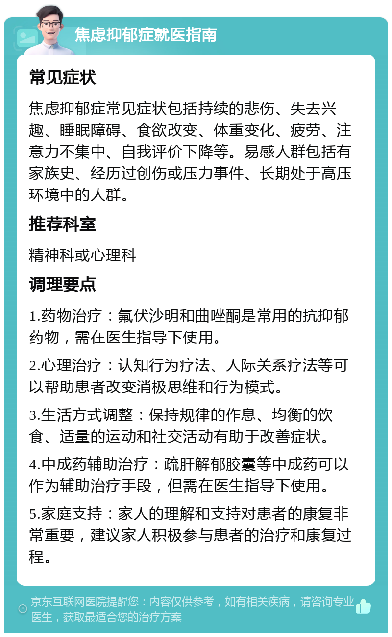 焦虑抑郁症就医指南 常见症状 焦虑抑郁症常见症状包括持续的悲伤、失去兴趣、睡眠障碍、食欲改变、体重变化、疲劳、注意力不集中、自我评价下降等。易感人群包括有家族史、经历过创伤或压力事件、长期处于高压环境中的人群。 推荐科室 精神科或心理科 调理要点 1.药物治疗：氟伏沙明和曲唑酮是常用的抗抑郁药物，需在医生指导下使用。 2.心理治疗：认知行为疗法、人际关系疗法等可以帮助患者改变消极思维和行为模式。 3.生活方式调整：保持规律的作息、均衡的饮食、适量的运动和社交活动有助于改善症状。 4.中成药辅助治疗：疏肝解郁胶囊等中成药可以作为辅助治疗手段，但需在医生指导下使用。 5.家庭支持：家人的理解和支持对患者的康复非常重要，建议家人积极参与患者的治疗和康复过程。