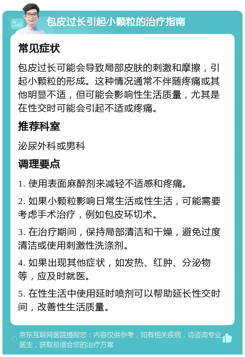 包皮过长引起小颗粒的治疗指南 常见症状 包皮过长可能会导致局部皮肤的刺激和摩擦，引起小颗粒的形成。这种情况通常不伴随疼痛或其他明显不适，但可能会影响性生活质量，尤其是在性交时可能会引起不适或疼痛。 推荐科室 泌尿外科或男科 调理要点 1. 使用表面麻醉剂来减轻不适感和疼痛。 2. 如果小颗粒影响日常生活或性生活，可能需要考虑手术治疗，例如包皮环切术。 3. 在治疗期间，保持局部清洁和干燥，避免过度清洁或使用刺激性洗涤剂。 4. 如果出现其他症状，如发热、红肿、分泌物等，应及时就医。 5. 在性生活中使用延时喷剂可以帮助延长性交时间，改善性生活质量。