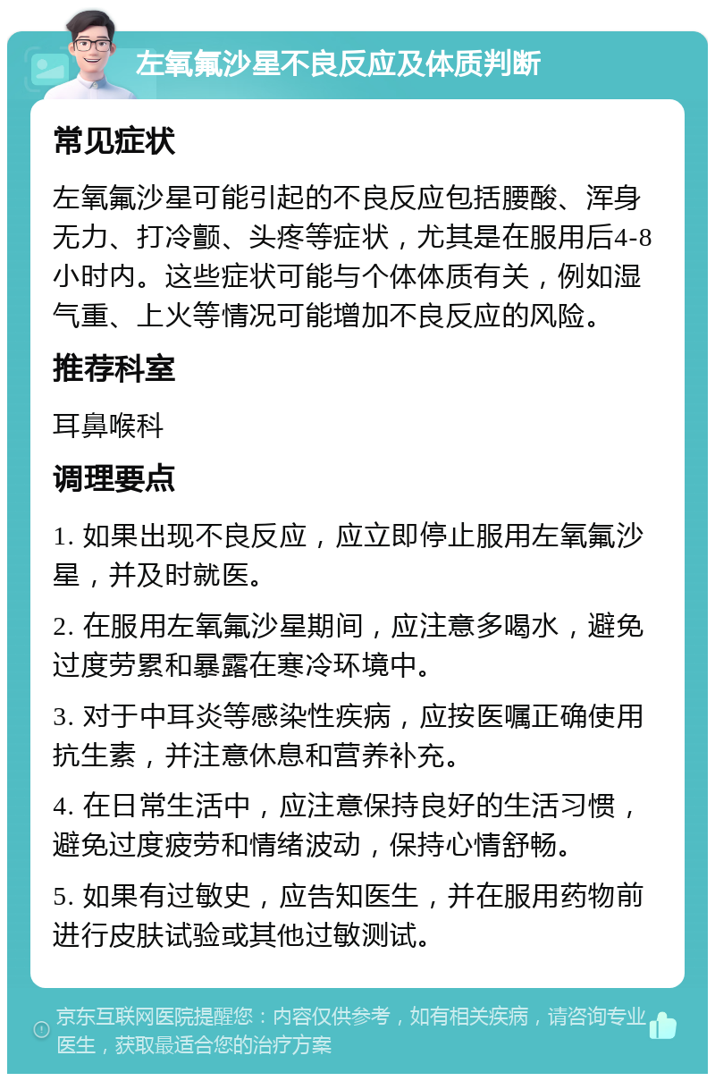 左氧氟沙星不良反应及体质判断 常见症状 左氧氟沙星可能引起的不良反应包括腰酸、浑身无力、打冷颤、头疼等症状，尤其是在服用后4-8小时内。这些症状可能与个体体质有关，例如湿气重、上火等情况可能增加不良反应的风险。 推荐科室 耳鼻喉科 调理要点 1. 如果出现不良反应，应立即停止服用左氧氟沙星，并及时就医。 2. 在服用左氧氟沙星期间，应注意多喝水，避免过度劳累和暴露在寒冷环境中。 3. 对于中耳炎等感染性疾病，应按医嘱正确使用抗生素，并注意休息和营养补充。 4. 在日常生活中，应注意保持良好的生活习惯，避免过度疲劳和情绪波动，保持心情舒畅。 5. 如果有过敏史，应告知医生，并在服用药物前进行皮肤试验或其他过敏测试。