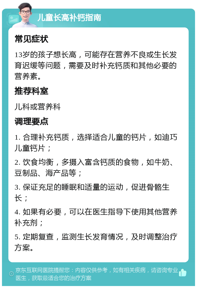 儿童长高补钙指南 常见症状 13岁的孩子想长高，可能存在营养不良或生长发育迟缓等问题，需要及时补充钙质和其他必要的营养素。 推荐科室 儿科或营养科 调理要点 1. 合理补充钙质，选择适合儿童的钙片，如迪巧儿童钙片； 2. 饮食均衡，多摄入富含钙质的食物，如牛奶、豆制品、海产品等； 3. 保证充足的睡眠和适量的运动，促进骨骼生长； 4. 如果有必要，可以在医生指导下使用其他营养补充剂； 5. 定期复查，监测生长发育情况，及时调整治疗方案。