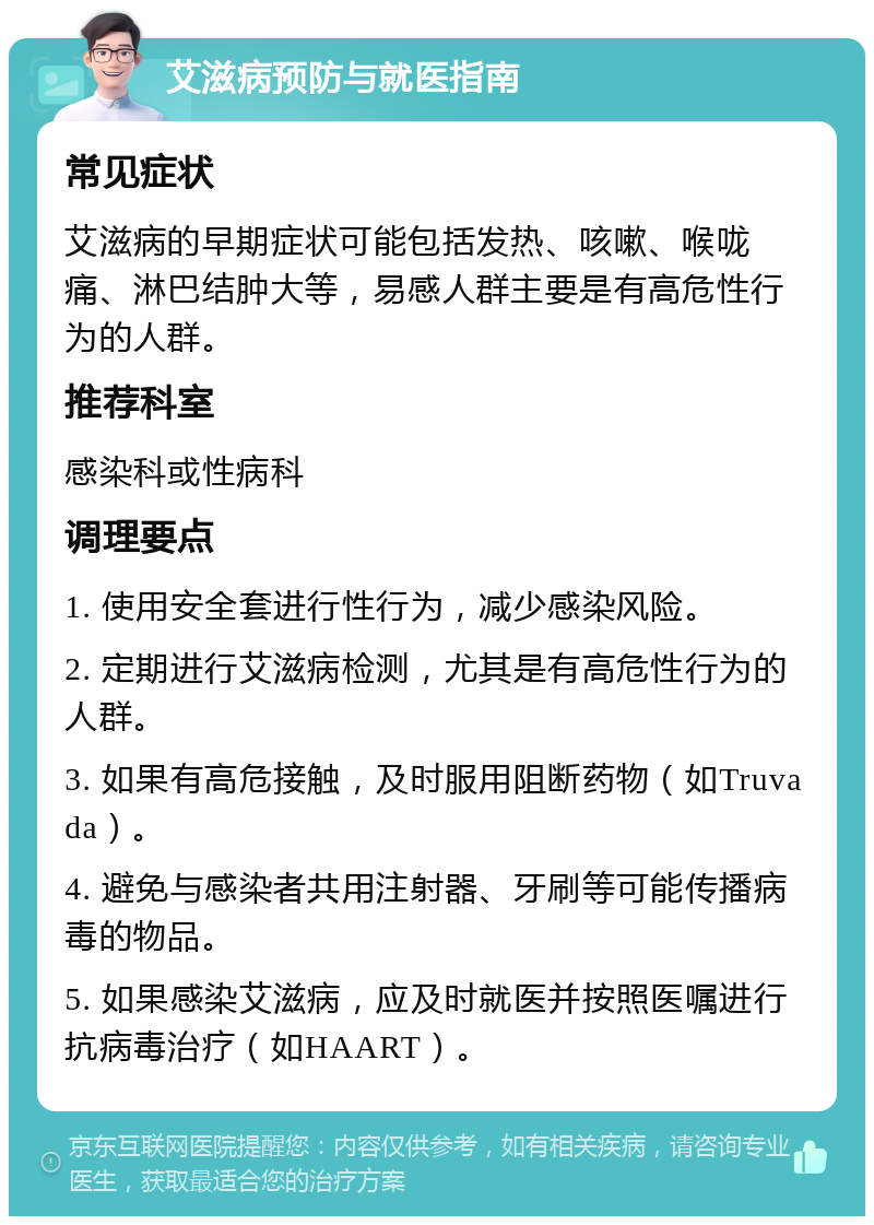 艾滋病预防与就医指南 常见症状 艾滋病的早期症状可能包括发热、咳嗽、喉咙痛、淋巴结肿大等，易感人群主要是有高危性行为的人群。 推荐科室 感染科或性病科 调理要点 1. 使用安全套进行性行为，减少感染风险。 2. 定期进行艾滋病检测，尤其是有高危性行为的人群。 3. 如果有高危接触，及时服用阻断药物（如Truvada）。 4. 避免与感染者共用注射器、牙刷等可能传播病毒的物品。 5. 如果感染艾滋病，应及时就医并按照医嘱进行抗病毒治疗（如HAART）。