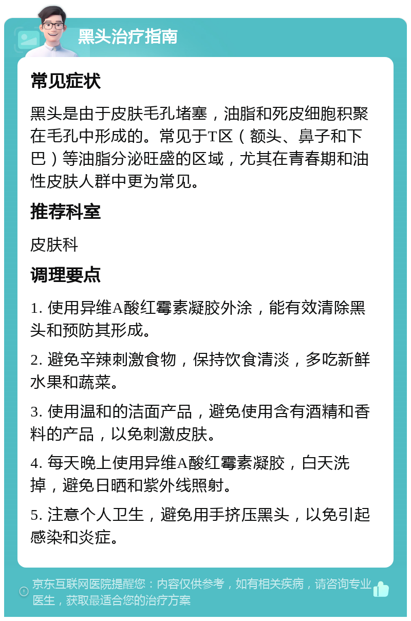 黑头治疗指南 常见症状 黑头是由于皮肤毛孔堵塞，油脂和死皮细胞积聚在毛孔中形成的。常见于T区（额头、鼻子和下巴）等油脂分泌旺盛的区域，尤其在青春期和油性皮肤人群中更为常见。 推荐科室 皮肤科 调理要点 1. 使用异维A酸红霉素凝胶外涂，能有效清除黑头和预防其形成。 2. 避免辛辣刺激食物，保持饮食清淡，多吃新鲜水果和蔬菜。 3. 使用温和的洁面产品，避免使用含有酒精和香料的产品，以免刺激皮肤。 4. 每天晚上使用异维A酸红霉素凝胶，白天洗掉，避免日晒和紫外线照射。 5. 注意个人卫生，避免用手挤压黑头，以免引起感染和炎症。