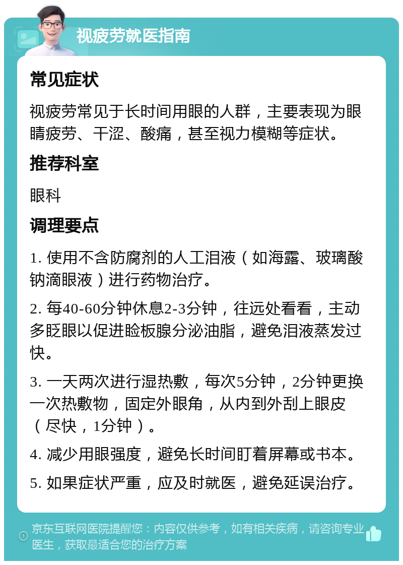 视疲劳就医指南 常见症状 视疲劳常见于长时间用眼的人群，主要表现为眼睛疲劳、干涩、酸痛，甚至视力模糊等症状。 推荐科室 眼科 调理要点 1. 使用不含防腐剂的人工泪液（如海露、玻璃酸钠滴眼液）进行药物治疗。 2. 每40-60分钟休息2-3分钟，往远处看看，主动多眨眼以促进睑板腺分泌油脂，避免泪液蒸发过快。 3. 一天两次进行湿热敷，每次5分钟，2分钟更换一次热敷物，固定外眼角，从内到外刮上眼皮（尽快，1分钟）。 4. 减少用眼强度，避免长时间盯着屏幕或书本。 5. 如果症状严重，应及时就医，避免延误治疗。