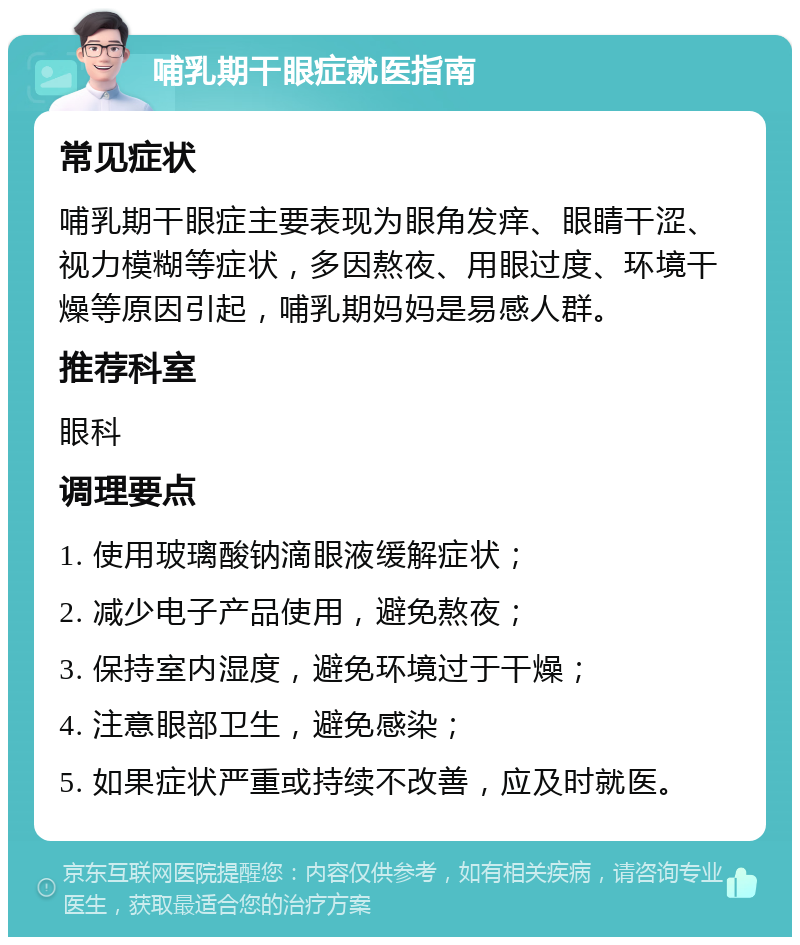 哺乳期干眼症就医指南 常见症状 哺乳期干眼症主要表现为眼角发痒、眼睛干涩、视力模糊等症状，多因熬夜、用眼过度、环境干燥等原因引起，哺乳期妈妈是易感人群。 推荐科室 眼科 调理要点 1. 使用玻璃酸钠滴眼液缓解症状； 2. 减少电子产品使用，避免熬夜； 3. 保持室内湿度，避免环境过于干燥； 4. 注意眼部卫生，避免感染； 5. 如果症状严重或持续不改善，应及时就医。