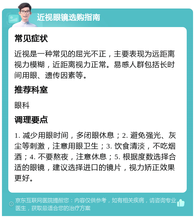 近视眼镜选购指南 常见症状 近视是一种常见的屈光不正，主要表现为远距离视力模糊，近距离视力正常。易感人群包括长时间用眼、遗传因素等。 推荐科室 眼科 调理要点 1. 减少用眼时间，多闭眼休息；2. 避免强光、灰尘等刺激，注意用眼卫生；3. 饮食清淡，不吃烟酒；4. 不要熬夜，注意休息；5. 根据度数选择合适的眼镜，建议选择进口的镜片，视力矫正效果更好。