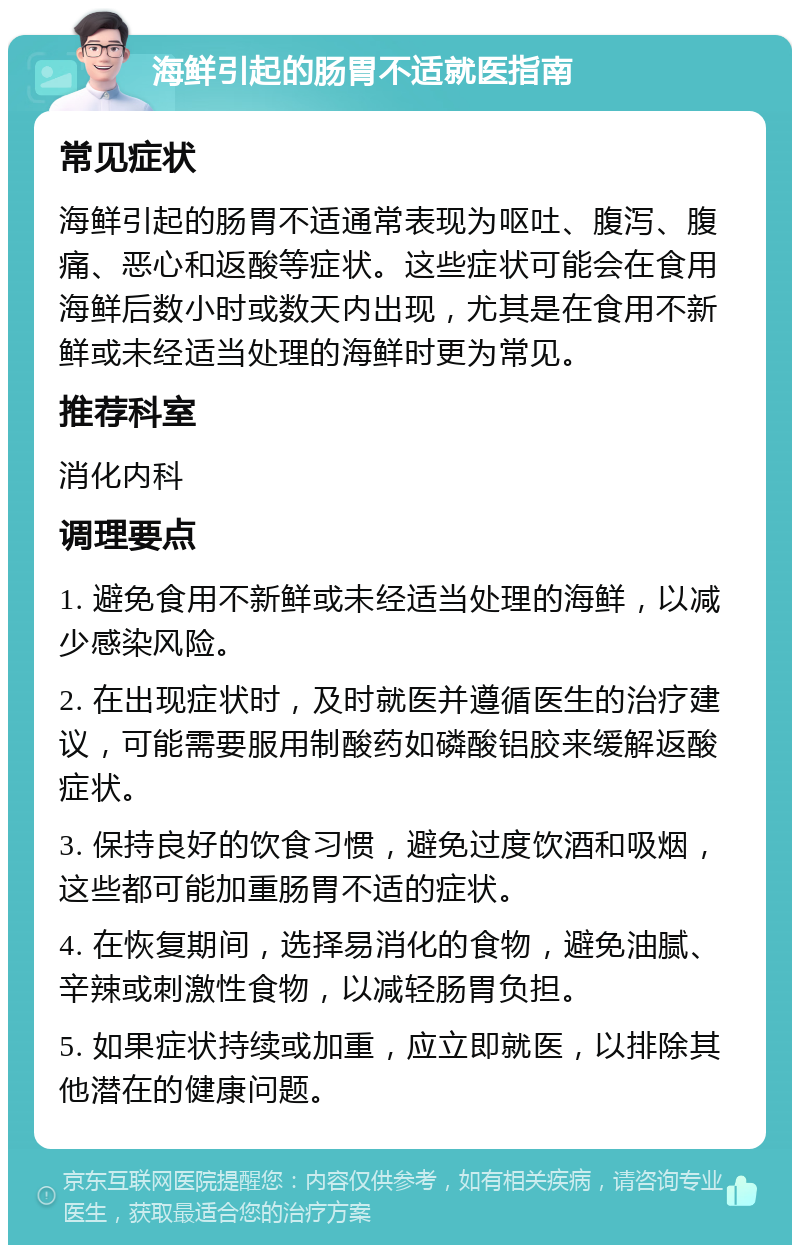 海鲜引起的肠胃不适就医指南 常见症状 海鲜引起的肠胃不适通常表现为呕吐、腹泻、腹痛、恶心和返酸等症状。这些症状可能会在食用海鲜后数小时或数天内出现，尤其是在食用不新鲜或未经适当处理的海鲜时更为常见。 推荐科室 消化内科 调理要点 1. 避免食用不新鲜或未经适当处理的海鲜，以减少感染风险。 2. 在出现症状时，及时就医并遵循医生的治疗建议，可能需要服用制酸药如磷酸铝胶来缓解返酸症状。 3. 保持良好的饮食习惯，避免过度饮酒和吸烟，这些都可能加重肠胃不适的症状。 4. 在恢复期间，选择易消化的食物，避免油腻、辛辣或刺激性食物，以减轻肠胃负担。 5. 如果症状持续或加重，应立即就医，以排除其他潜在的健康问题。