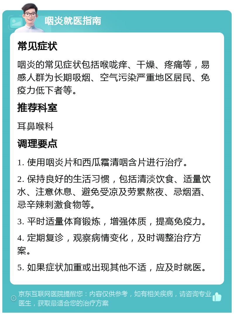 咽炎就医指南 常见症状 咽炎的常见症状包括喉咙痒、干燥、疼痛等，易感人群为长期吸烟、空气污染严重地区居民、免疫力低下者等。 推荐科室 耳鼻喉科 调理要点 1. 使用咽炎片和西瓜霜清咽含片进行治疗。 2. 保持良好的生活习惯，包括清淡饮食、适量饮水、注意休息、避免受凉及劳累熬夜、忌烟酒、忌辛辣刺激食物等。 3. 平时适量体育锻炼，增强体质，提高免疫力。 4. 定期复诊，观察病情变化，及时调整治疗方案。 5. 如果症状加重或出现其他不适，应及时就医。