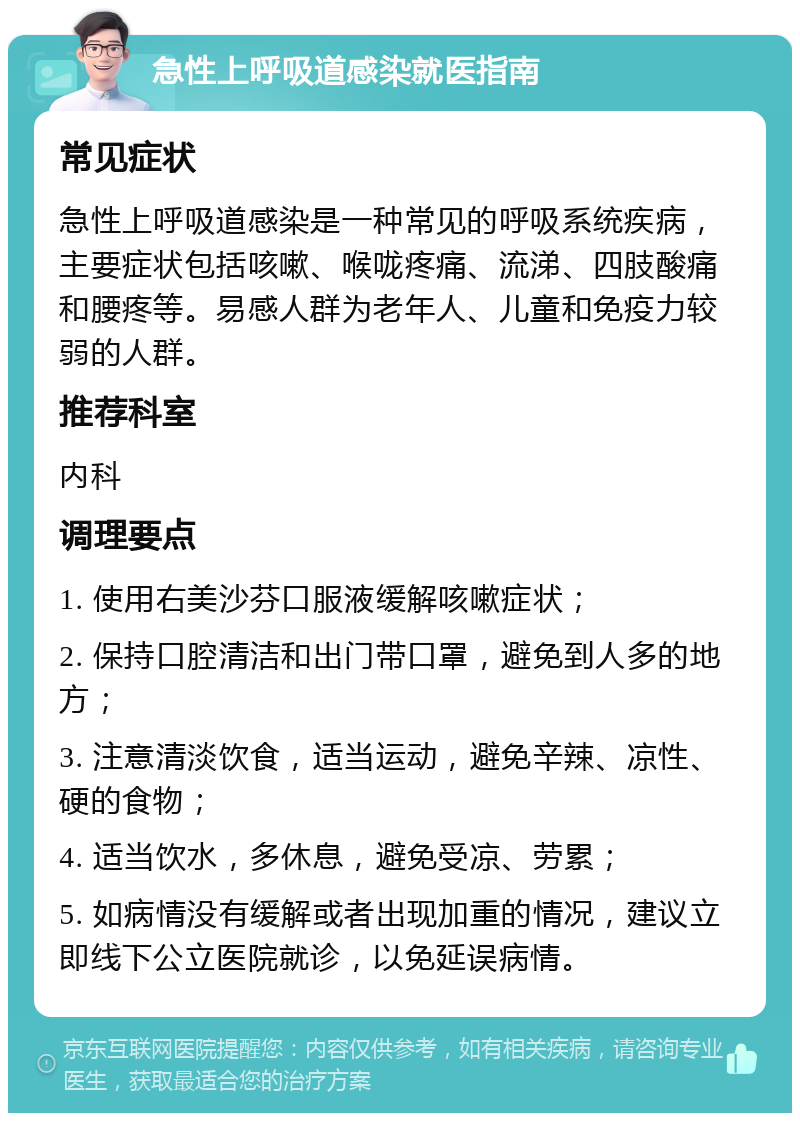 急性上呼吸道感染就医指南 常见症状 急性上呼吸道感染是一种常见的呼吸系统疾病，主要症状包括咳嗽、喉咙疼痛、流涕、四肢酸痛和腰疼等。易感人群为老年人、儿童和免疫力较弱的人群。 推荐科室 内科 调理要点 1. 使用右美沙芬口服液缓解咳嗽症状； 2. 保持口腔清洁和出门带口罩，避免到人多的地方； 3. 注意清淡饮食，适当运动，避免辛辣、凉性、硬的食物； 4. 适当饮水，多休息，避免受凉、劳累； 5. 如病情没有缓解或者出现加重的情况，建议立即线下公立医院就诊，以免延误病情。