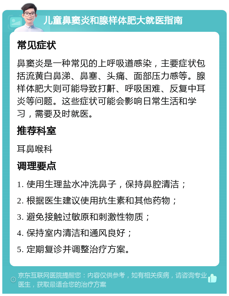 儿童鼻窦炎和腺样体肥大就医指南 常见症状 鼻窦炎是一种常见的上呼吸道感染，主要症状包括流黄白鼻涕、鼻塞、头痛、面部压力感等。腺样体肥大则可能导致打鼾、呼吸困难、反复中耳炎等问题。这些症状可能会影响日常生活和学习，需要及时就医。 推荐科室 耳鼻喉科 调理要点 1. 使用生理盐水冲洗鼻子，保持鼻腔清洁； 2. 根据医生建议使用抗生素和其他药物； 3. 避免接触过敏原和刺激性物质； 4. 保持室内清洁和通风良好； 5. 定期复诊并调整治疗方案。