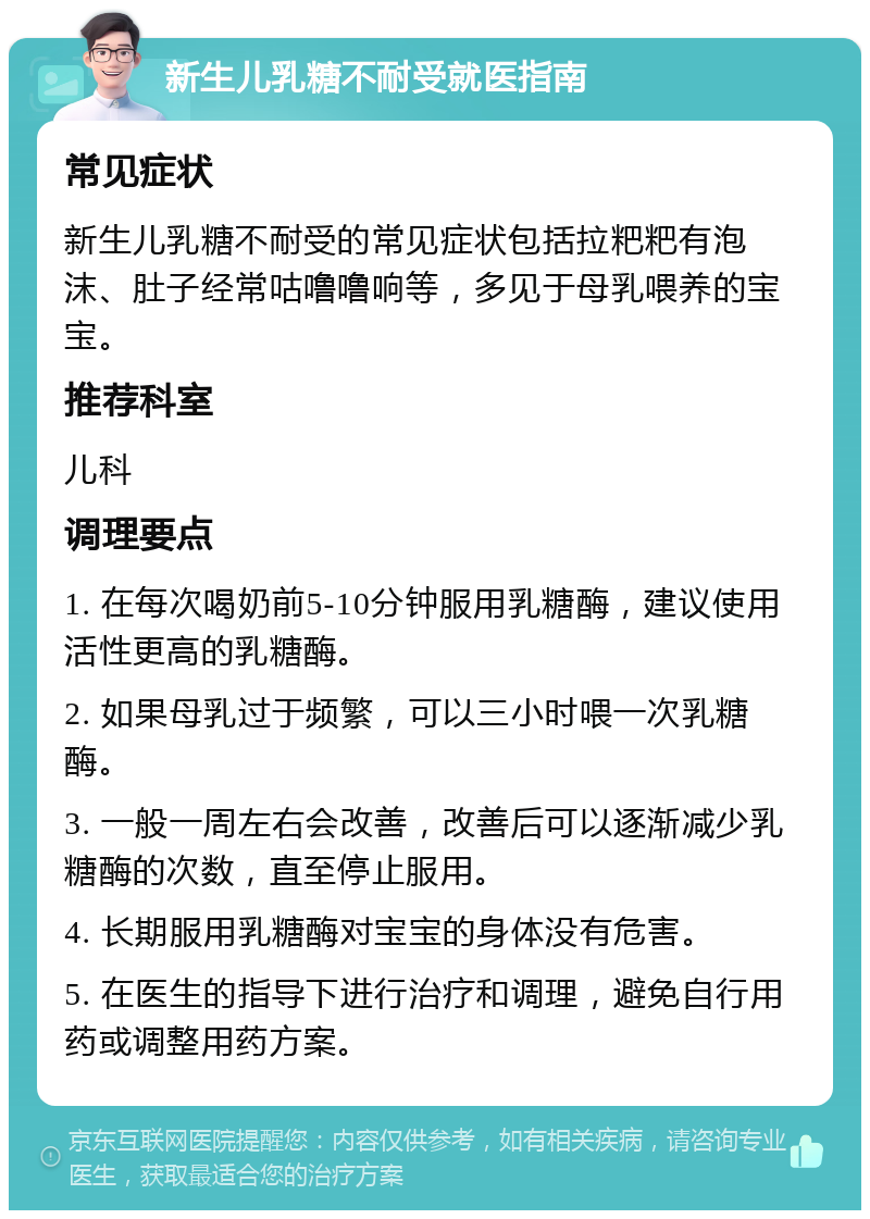 新生儿乳糖不耐受就医指南 常见症状 新生儿乳糖不耐受的常见症状包括拉粑粑有泡沫、肚子经常咕噜噜响等，多见于母乳喂养的宝宝。 推荐科室 儿科 调理要点 1. 在每次喝奶前5-10分钟服用乳糖酶，建议使用活性更高的乳糖酶。 2. 如果母乳过于频繁，可以三小时喂一次乳糖酶。 3. 一般一周左右会改善，改善后可以逐渐减少乳糖酶的次数，直至停止服用。 4. 长期服用乳糖酶对宝宝的身体没有危害。 5. 在医生的指导下进行治疗和调理，避免自行用药或调整用药方案。