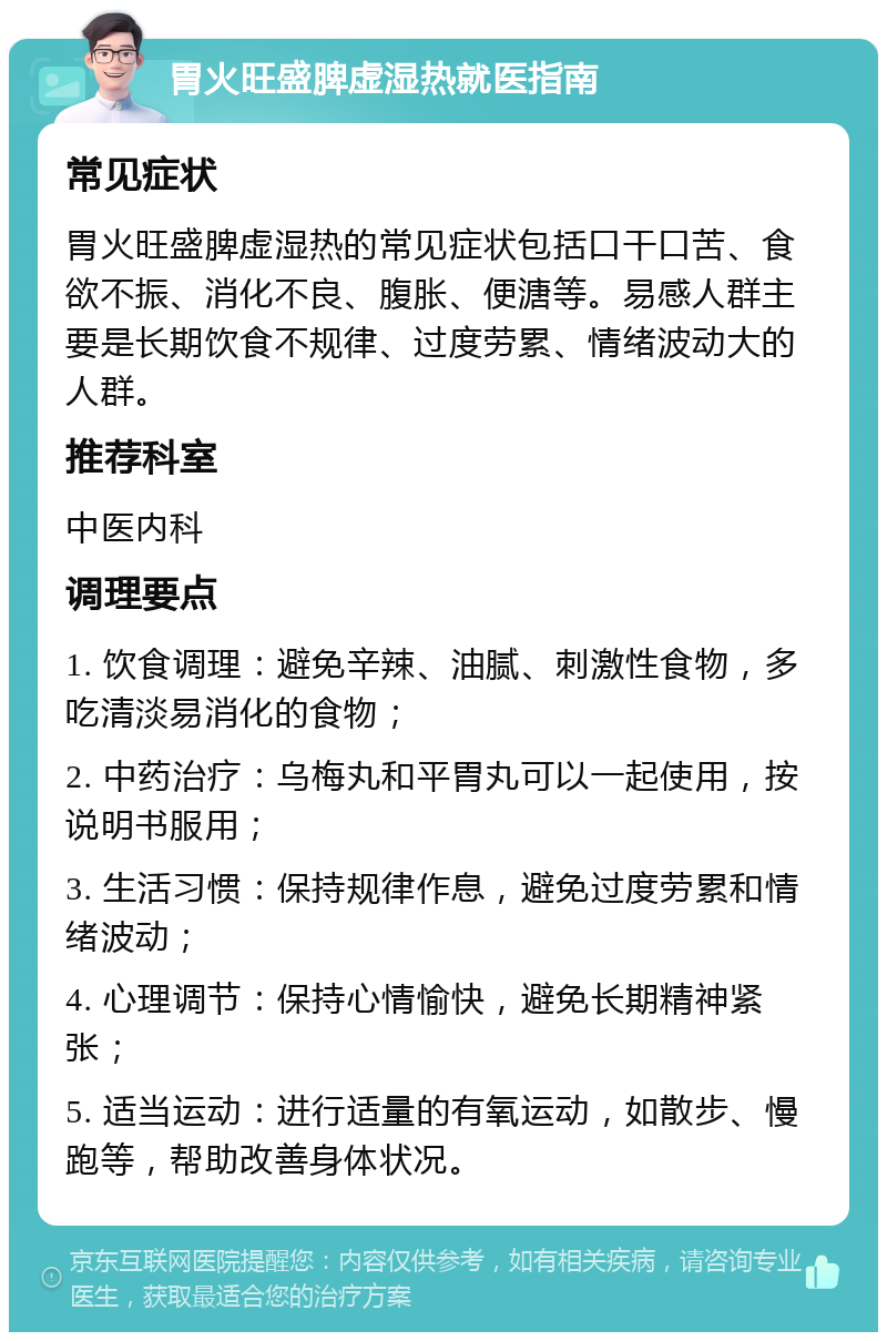 胃火旺盛脾虚湿热就医指南 常见症状 胃火旺盛脾虚湿热的常见症状包括口干口苦、食欲不振、消化不良、腹胀、便溏等。易感人群主要是长期饮食不规律、过度劳累、情绪波动大的人群。 推荐科室 中医内科 调理要点 1. 饮食调理：避免辛辣、油腻、刺激性食物，多吃清淡易消化的食物； 2. 中药治疗：乌梅丸和平胃丸可以一起使用，按说明书服用； 3. 生活习惯：保持规律作息，避免过度劳累和情绪波动； 4. 心理调节：保持心情愉快，避免长期精神紧张； 5. 适当运动：进行适量的有氧运动，如散步、慢跑等，帮助改善身体状况。