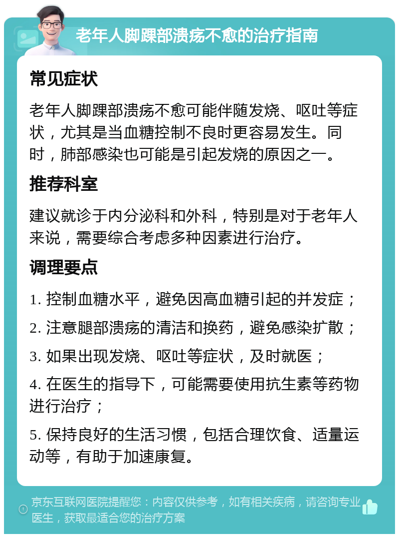 老年人脚踝部溃疡不愈的治疗指南 常见症状 老年人脚踝部溃疡不愈可能伴随发烧、呕吐等症状，尤其是当血糖控制不良时更容易发生。同时，肺部感染也可能是引起发烧的原因之一。 推荐科室 建议就诊于内分泌科和外科，特别是对于老年人来说，需要综合考虑多种因素进行治疗。 调理要点 1. 控制血糖水平，避免因高血糖引起的并发症； 2. 注意腿部溃疡的清洁和换药，避免感染扩散； 3. 如果出现发烧、呕吐等症状，及时就医； 4. 在医生的指导下，可能需要使用抗生素等药物进行治疗； 5. 保持良好的生活习惯，包括合理饮食、适量运动等，有助于加速康复。