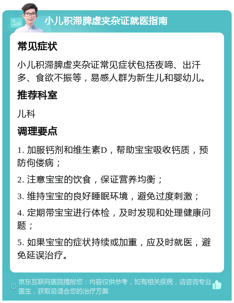 小儿积滞脾虚夹杂证就医指南 常见症状 小儿积滞脾虚夹杂证常见症状包括夜啼、出汗多、食欲不振等，易感人群为新生儿和婴幼儿。 推荐科室 儿科 调理要点 1. 加服钙剂和维生素D，帮助宝宝吸收钙质，预防佝偻病； 2. 注意宝宝的饮食，保证营养均衡； 3. 维持宝宝的良好睡眠环境，避免过度刺激； 4. 定期带宝宝进行体检，及时发现和处理健康问题； 5. 如果宝宝的症状持续或加重，应及时就医，避免延误治疗。