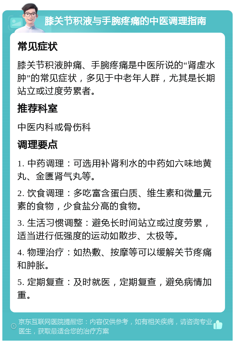 膝关节积液与手腕疼痛的中医调理指南 常见症状 膝关节积液肿痛、手腕疼痛是中医所说的“肾虚水肿”的常见症状，多见于中老年人群，尤其是长期站立或过度劳累者。 推荐科室 中医内科或骨伤科 调理要点 1. 中药调理：可选用补肾利水的中药如六味地黄丸、金匮肾气丸等。 2. 饮食调理：多吃富含蛋白质、维生素和微量元素的食物，少食盐分高的食物。 3. 生活习惯调整：避免长时间站立或过度劳累，适当进行低强度的运动如散步、太极等。 4. 物理治疗：如热敷、按摩等可以缓解关节疼痛和肿胀。 5. 定期复查：及时就医，定期复查，避免病情加重。