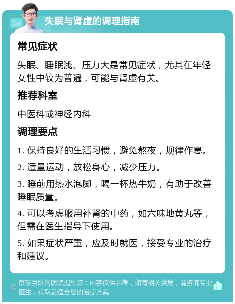 失眠与肾虚的调理指南 常见症状 失眠、睡眠浅、压力大是常见症状，尤其在年轻女性中较为普遍，可能与肾虚有关。 推荐科室 中医科或神经内科 调理要点 1. 保持良好的生活习惯，避免熬夜，规律作息。 2. 适量运动，放松身心，减少压力。 3. 睡前用热水泡脚，喝一杯热牛奶，有助于改善睡眠质量。 4. 可以考虑服用补肾的中药，如六味地黄丸等，但需在医生指导下使用。 5. 如果症状严重，应及时就医，接受专业的治疗和建议。