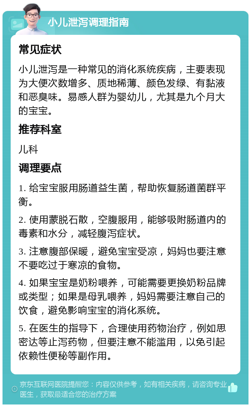 小儿泄泻调理指南 常见症状 小儿泄泻是一种常见的消化系统疾病，主要表现为大便次数增多、质地稀薄、颜色发绿、有黏液和恶臭味。易感人群为婴幼儿，尤其是九个月大的宝宝。 推荐科室 儿科 调理要点 1. 给宝宝服用肠道益生菌，帮助恢复肠道菌群平衡。 2. 使用蒙脱石散，空腹服用，能够吸附肠道内的毒素和水分，减轻腹泻症状。 3. 注意腹部保暖，避免宝宝受凉，妈妈也要注意不要吃过于寒凉的食物。 4. 如果宝宝是奶粉喂养，可能需要更换奶粉品牌或类型；如果是母乳喂养，妈妈需要注意自己的饮食，避免影响宝宝的消化系统。 5. 在医生的指导下，合理使用药物治疗，例如思密达等止泻药物，但要注意不能滥用，以免引起依赖性便秘等副作用。