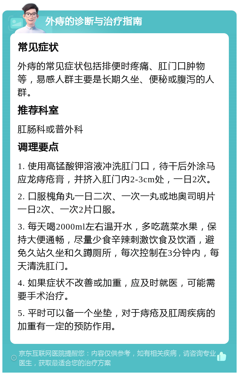 外痔的诊断与治疗指南 常见症状 外痔的常见症状包括排便时疼痛、肛门口肿物等，易感人群主要是长期久坐、便秘或腹泻的人群。 推荐科室 肛肠科或普外科 调理要点 1. 使用高锰酸钾溶液冲洗肛门口，待干后外涂马应龙痔疮膏，并挤入肛门内2-3cm处，一日2次。 2. 口服槐角丸一日二次、一次一丸或地奥司明片一日2次、一次2片口服。 3. 每天喝2000ml左右温开水，多吃蔬菜水果，保持大便通畅，尽量少食辛辣刺激饮食及饮酒，避免久站久坐和久蹲厕所，每次控制在3分钟内，每天清洗肛门。 4. 如果症状不改善或加重，应及时就医，可能需要手术治疗。 5. 平时可以备一个坐垫，对于痔疮及肛周疾病的加重有一定的预防作用。