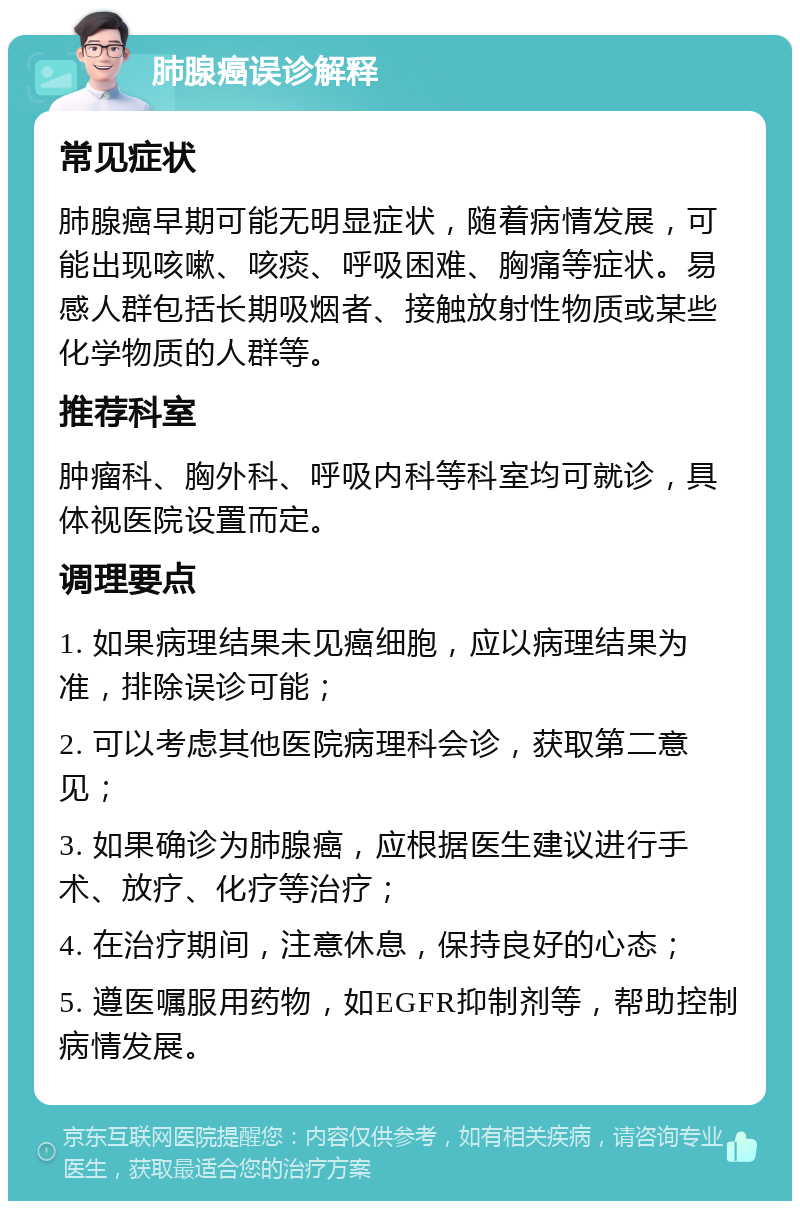 肺腺癌误诊解释 常见症状 肺腺癌早期可能无明显症状，随着病情发展，可能出现咳嗽、咳痰、呼吸困难、胸痛等症状。易感人群包括长期吸烟者、接触放射性物质或某些化学物质的人群等。 推荐科室 肿瘤科、胸外科、呼吸内科等科室均可就诊，具体视医院设置而定。 调理要点 1. 如果病理结果未见癌细胞，应以病理结果为准，排除误诊可能； 2. 可以考虑其他医院病理科会诊，获取第二意见； 3. 如果确诊为肺腺癌，应根据医生建议进行手术、放疗、化疗等治疗； 4. 在治疗期间，注意休息，保持良好的心态； 5. 遵医嘱服用药物，如EGFR抑制剂等，帮助控制病情发展。