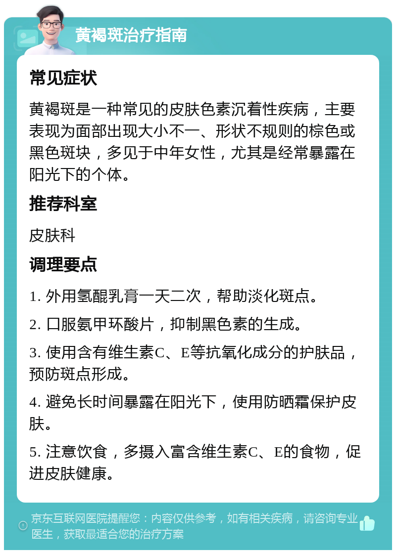 黄褐斑治疗指南 常见症状 黄褐斑是一种常见的皮肤色素沉着性疾病，主要表现为面部出现大小不一、形状不规则的棕色或黑色斑块，多见于中年女性，尤其是经常暴露在阳光下的个体。 推荐科室 皮肤科 调理要点 1. 外用氢醌乳膏一天二次，帮助淡化斑点。 2. 口服氨甲环酸片，抑制黑色素的生成。 3. 使用含有维生素C、E等抗氧化成分的护肤品，预防斑点形成。 4. 避免长时间暴露在阳光下，使用防晒霜保护皮肤。 5. 注意饮食，多摄入富含维生素C、E的食物，促进皮肤健康。