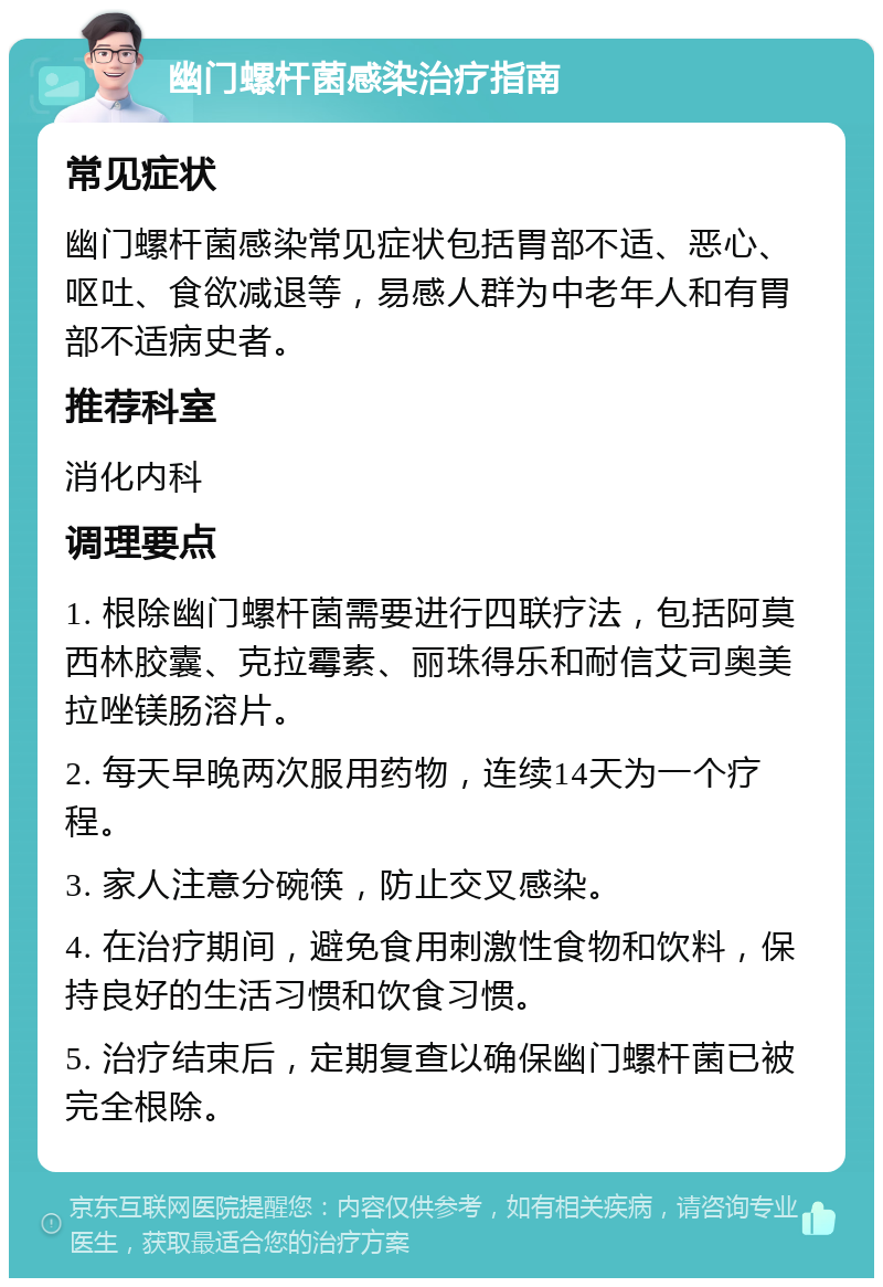 幽门螺杆菌感染治疗指南 常见症状 幽门螺杆菌感染常见症状包括胃部不适、恶心、呕吐、食欲减退等，易感人群为中老年人和有胃部不适病史者。 推荐科室 消化内科 调理要点 1. 根除幽门螺杆菌需要进行四联疗法，包括阿莫西林胶囊、克拉霉素、丽珠得乐和耐信艾司奥美拉唑镁肠溶片。 2. 每天早晚两次服用药物，连续14天为一个疗程。 3. 家人注意分碗筷，防止交叉感染。 4. 在治疗期间，避免食用刺激性食物和饮料，保持良好的生活习惯和饮食习惯。 5. 治疗结束后，定期复查以确保幽门螺杆菌已被完全根除。