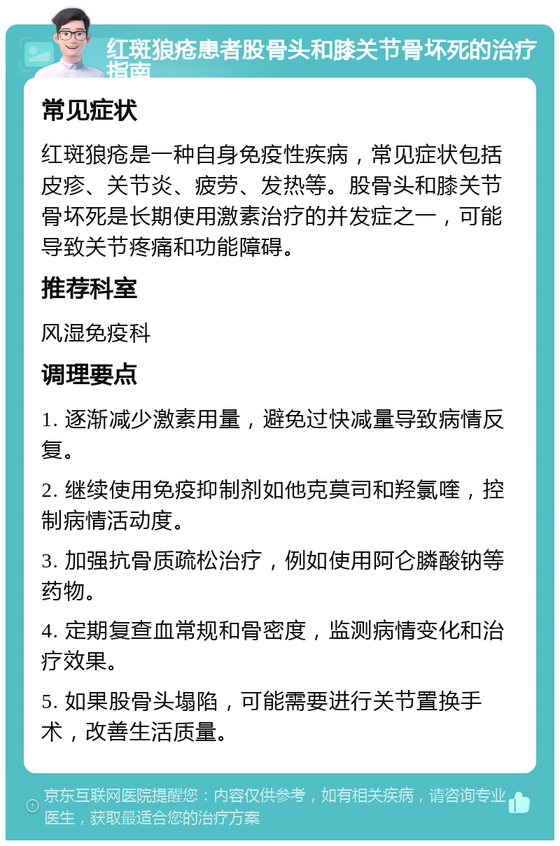 红斑狼疮患者股骨头和膝关节骨坏死的治疗指南 常见症状 红斑狼疮是一种自身免疫性疾病，常见症状包括皮疹、关节炎、疲劳、发热等。股骨头和膝关节骨坏死是长期使用激素治疗的并发症之一，可能导致关节疼痛和功能障碍。 推荐科室 风湿免疫科 调理要点 1. 逐渐减少激素用量，避免过快减量导致病情反复。 2. 继续使用免疫抑制剂如他克莫司和羟氯喹，控制病情活动度。 3. 加强抗骨质疏松治疗，例如使用阿仑膦酸钠等药物。 4. 定期复查血常规和骨密度，监测病情变化和治疗效果。 5. 如果股骨头塌陷，可能需要进行关节置换手术，改善生活质量。