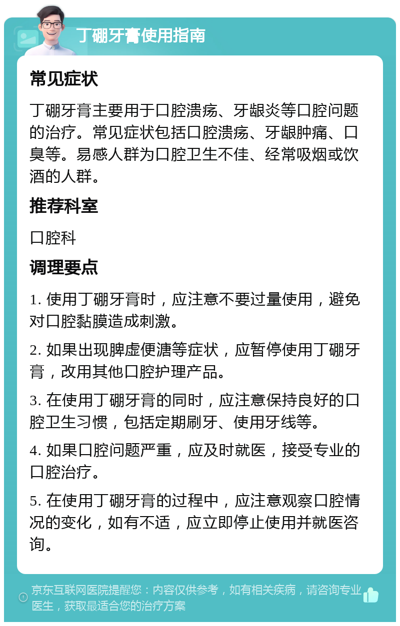 丁硼牙膏使用指南 常见症状 丁硼牙膏主要用于口腔溃疡、牙龈炎等口腔问题的治疗。常见症状包括口腔溃疡、牙龈肿痛、口臭等。易感人群为口腔卫生不佳、经常吸烟或饮酒的人群。 推荐科室 口腔科 调理要点 1. 使用丁硼牙膏时，应注意不要过量使用，避免对口腔黏膜造成刺激。 2. 如果出现脾虚便溏等症状，应暂停使用丁硼牙膏，改用其他口腔护理产品。 3. 在使用丁硼牙膏的同时，应注意保持良好的口腔卫生习惯，包括定期刷牙、使用牙线等。 4. 如果口腔问题严重，应及时就医，接受专业的口腔治疗。 5. 在使用丁硼牙膏的过程中，应注意观察口腔情况的变化，如有不适，应立即停止使用并就医咨询。