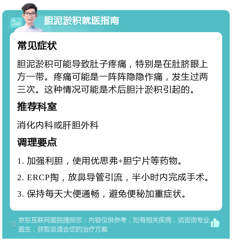 胆泥淤积就医指南 常见症状 胆泥淤积可能导致肚子疼痛，特别是在肚脐眼上方一带。疼痛可能是一阵阵隐隐作痛，发生过两三次。这种情况可能是术后胆汁淤积引起的。 推荐科室 消化内科或肝胆外科 调理要点 1. 加强利胆，使用优思弗+胆宁片等药物。 2. ERCP掏，放鼻导管引流，半小时内完成手术。 3. 保持每天大便通畅，避免便秘加重症状。