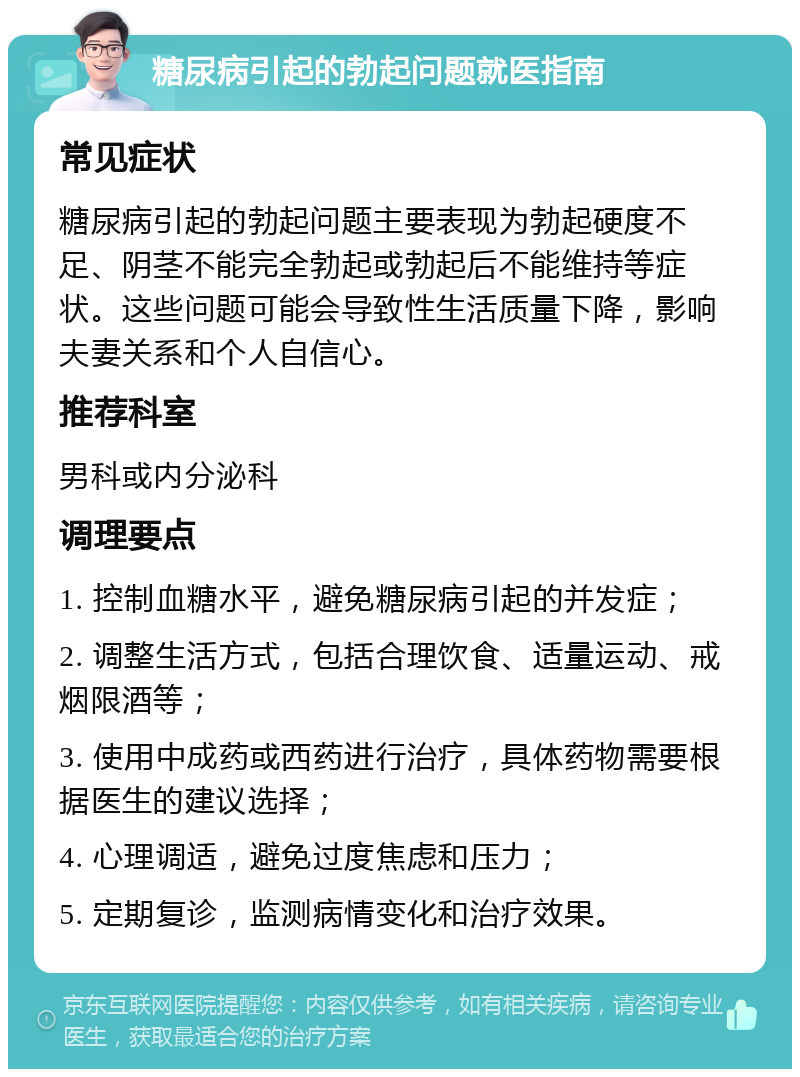 糖尿病引起的勃起问题就医指南 常见症状 糖尿病引起的勃起问题主要表现为勃起硬度不足、阴茎不能完全勃起或勃起后不能维持等症状。这些问题可能会导致性生活质量下降，影响夫妻关系和个人自信心。 推荐科室 男科或内分泌科 调理要点 1. 控制血糖水平，避免糖尿病引起的并发症； 2. 调整生活方式，包括合理饮食、适量运动、戒烟限酒等； 3. 使用中成药或西药进行治疗，具体药物需要根据医生的建议选择； 4. 心理调适，避免过度焦虑和压力； 5. 定期复诊，监测病情变化和治疗效果。