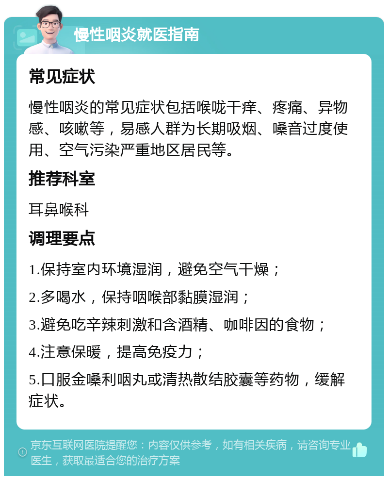 慢性咽炎就医指南 常见症状 慢性咽炎的常见症状包括喉咙干痒、疼痛、异物感、咳嗽等，易感人群为长期吸烟、嗓音过度使用、空气污染严重地区居民等。 推荐科室 耳鼻喉科 调理要点 1.保持室内环境湿润，避免空气干燥； 2.多喝水，保持咽喉部黏膜湿润； 3.避免吃辛辣刺激和含酒精、咖啡因的食物； 4.注意保暖，提高免疫力； 5.口服金嗓利咽丸或清热散结胶囊等药物，缓解症状。