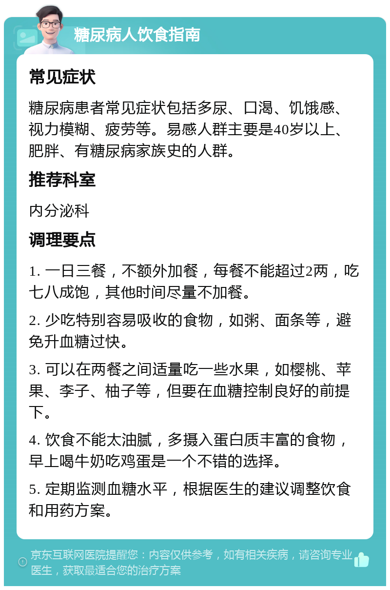 糖尿病人饮食指南 常见症状 糖尿病患者常见症状包括多尿、口渴、饥饿感、视力模糊、疲劳等。易感人群主要是40岁以上、肥胖、有糖尿病家族史的人群。 推荐科室 内分泌科 调理要点 1. 一日三餐，不额外加餐，每餐不能超过2两，吃七八成饱，其他时间尽量不加餐。 2. 少吃特别容易吸收的食物，如粥、面条等，避免升血糖过快。 3. 可以在两餐之间适量吃一些水果，如樱桃、苹果、李子、柚子等，但要在血糖控制良好的前提下。 4. 饮食不能太油腻，多摄入蛋白质丰富的食物，早上喝牛奶吃鸡蛋是一个不错的选择。 5. 定期监测血糖水平，根据医生的建议调整饮食和用药方案。