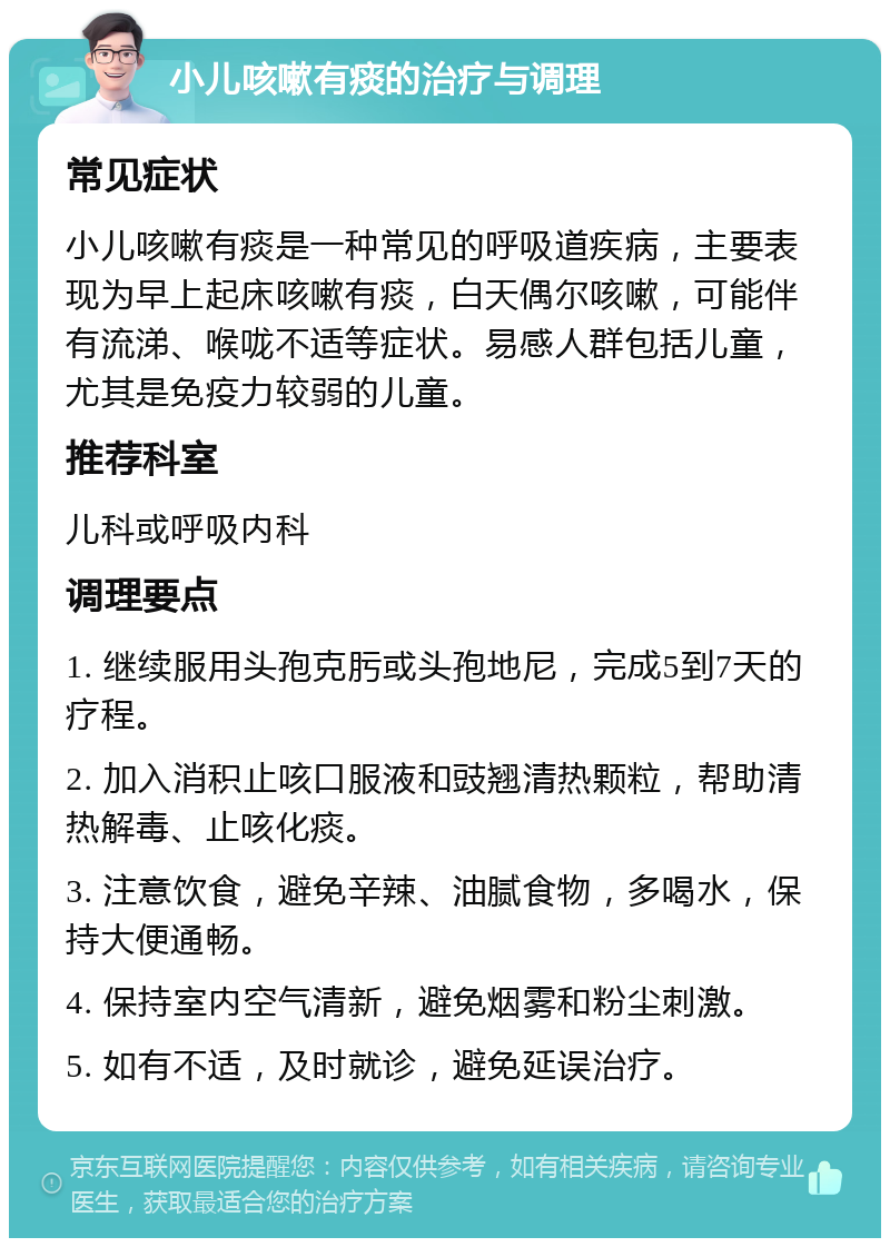 小儿咳嗽有痰的治疗与调理 常见症状 小儿咳嗽有痰是一种常见的呼吸道疾病，主要表现为早上起床咳嗽有痰，白天偶尔咳嗽，可能伴有流涕、喉咙不适等症状。易感人群包括儿童，尤其是免疫力较弱的儿童。 推荐科室 儿科或呼吸内科 调理要点 1. 继续服用头孢克肟或头孢地尼，完成5到7天的疗程。 2. 加入消积止咳口服液和豉翘清热颗粒，帮助清热解毒、止咳化痰。 3. 注意饮食，避免辛辣、油腻食物，多喝水，保持大便通畅。 4. 保持室内空气清新，避免烟雾和粉尘刺激。 5. 如有不适，及时就诊，避免延误治疗。