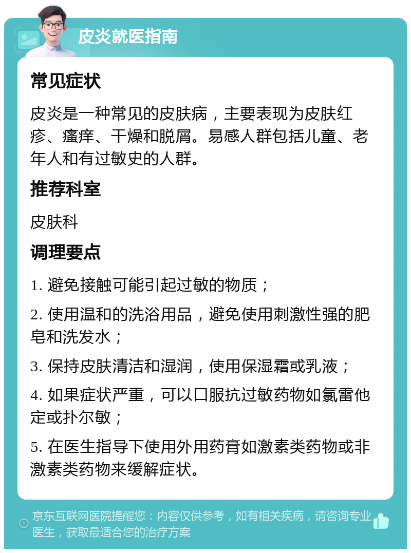 皮炎就医指南 常见症状 皮炎是一种常见的皮肤病，主要表现为皮肤红疹、瘙痒、干燥和脱屑。易感人群包括儿童、老年人和有过敏史的人群。 推荐科室 皮肤科 调理要点 1. 避免接触可能引起过敏的物质； 2. 使用温和的洗浴用品，避免使用刺激性强的肥皂和洗发水； 3. 保持皮肤清洁和湿润，使用保湿霜或乳液； 4. 如果症状严重，可以口服抗过敏药物如氯雷他定或扑尔敏； 5. 在医生指导下使用外用药膏如激素类药物或非激素类药物来缓解症状。