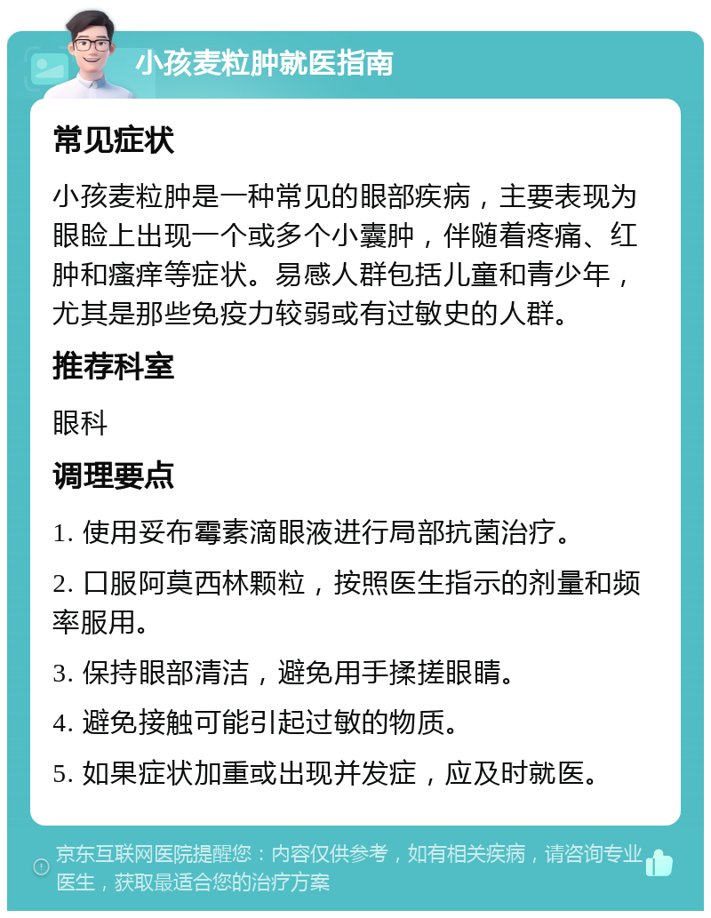 小孩麦粒肿就医指南 常见症状 小孩麦粒肿是一种常见的眼部疾病，主要表现为眼睑上出现一个或多个小囊肿，伴随着疼痛、红肿和瘙痒等症状。易感人群包括儿童和青少年，尤其是那些免疫力较弱或有过敏史的人群。 推荐科室 眼科 调理要点 1. 使用妥布霉素滴眼液进行局部抗菌治疗。 2. 口服阿莫西林颗粒，按照医生指示的剂量和频率服用。 3. 保持眼部清洁，避免用手揉搓眼睛。 4. 避免接触可能引起过敏的物质。 5. 如果症状加重或出现并发症，应及时就医。