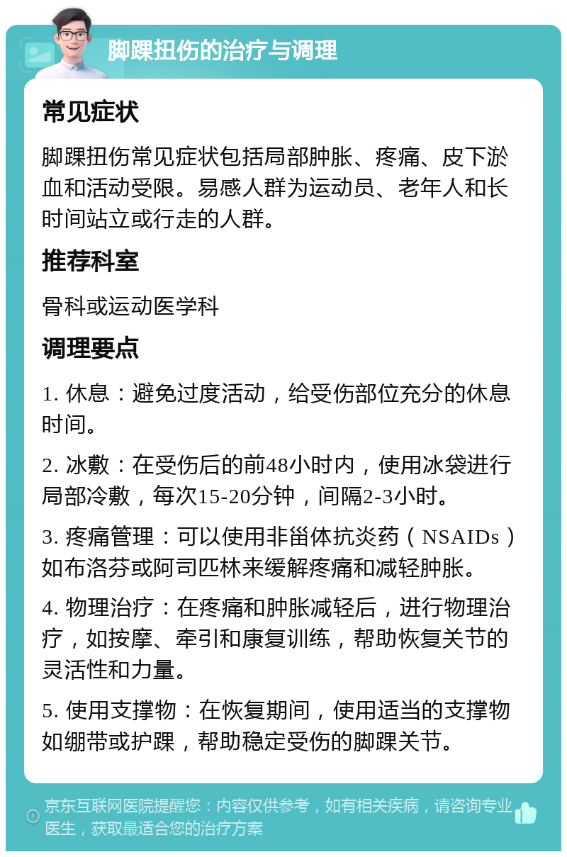 脚踝扭伤的治疗与调理 常见症状 脚踝扭伤常见症状包括局部肿胀、疼痛、皮下淤血和活动受限。易感人群为运动员、老年人和长时间站立或行走的人群。 推荐科室 骨科或运动医学科 调理要点 1. 休息：避免过度活动，给受伤部位充分的休息时间。 2. 冰敷：在受伤后的前48小时内，使用冰袋进行局部冷敷，每次15-20分钟，间隔2-3小时。 3. 疼痛管理：可以使用非甾体抗炎药（NSAIDs）如布洛芬或阿司匹林来缓解疼痛和减轻肿胀。 4. 物理治疗：在疼痛和肿胀减轻后，进行物理治疗，如按摩、牵引和康复训练，帮助恢复关节的灵活性和力量。 5. 使用支撑物：在恢复期间，使用适当的支撑物如绷带或护踝，帮助稳定受伤的脚踝关节。