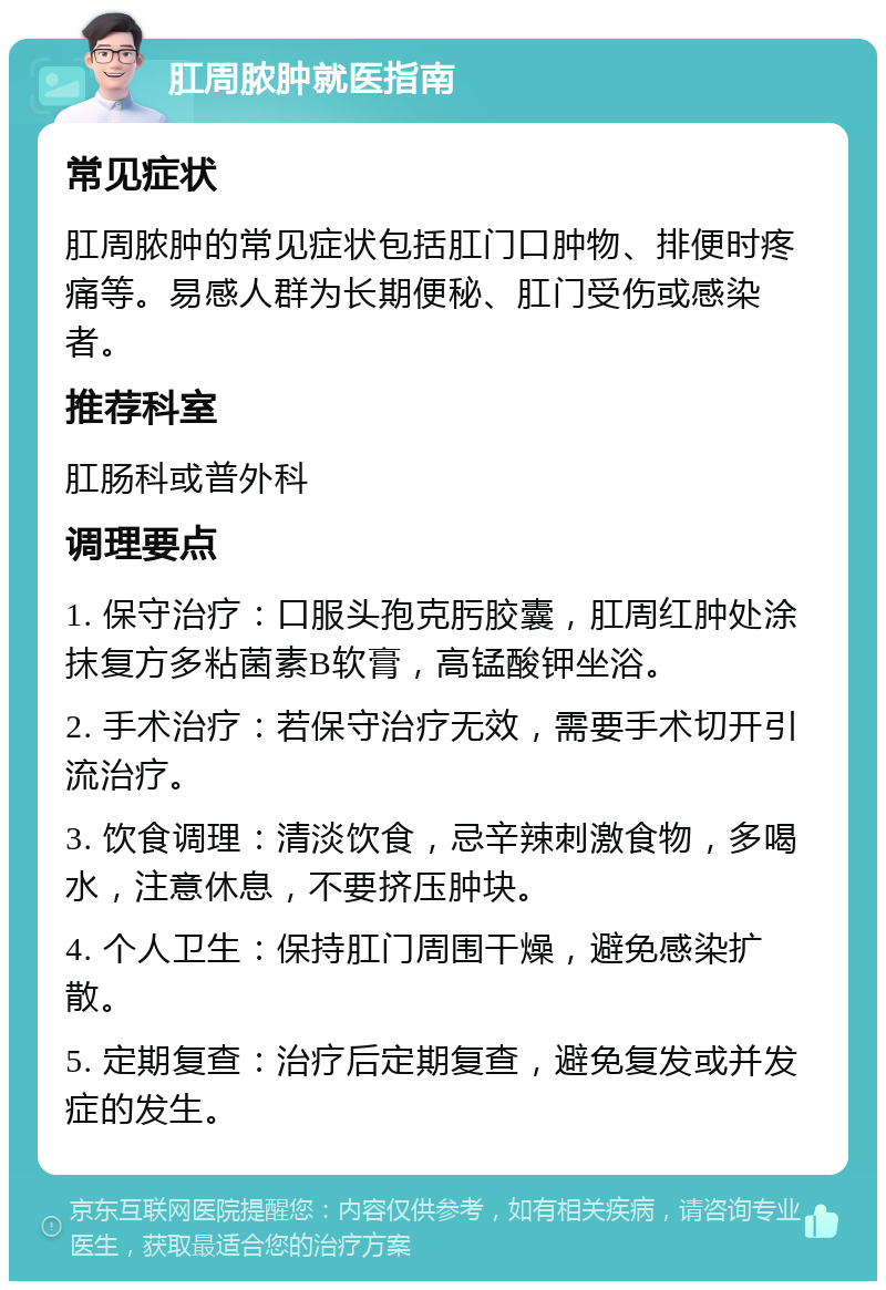 肛周脓肿就医指南 常见症状 肛周脓肿的常见症状包括肛门口肿物、排便时疼痛等。易感人群为长期便秘、肛门受伤或感染者。 推荐科室 肛肠科或普外科 调理要点 1. 保守治疗：口服头孢克肟胶囊，肛周红肿处涂抹复方多粘菌素B软膏，高锰酸钾坐浴。 2. 手术治疗：若保守治疗无效，需要手术切开引流治疗。 3. 饮食调理：清淡饮食，忌辛辣刺激食物，多喝水，注意休息，不要挤压肿块。 4. 个人卫生：保持肛门周围干燥，避免感染扩散。 5. 定期复查：治疗后定期复查，避免复发或并发症的发生。