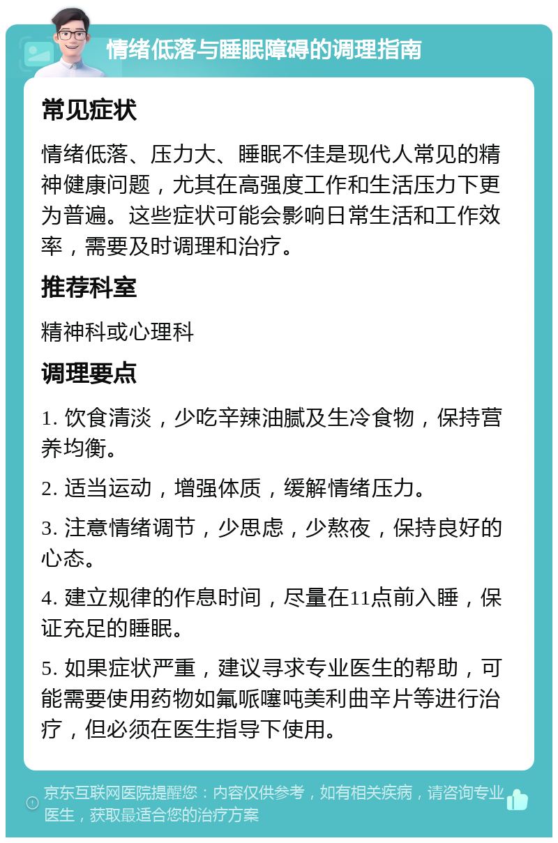 情绪低落与睡眠障碍的调理指南 常见症状 情绪低落、压力大、睡眠不佳是现代人常见的精神健康问题，尤其在高强度工作和生活压力下更为普遍。这些症状可能会影响日常生活和工作效率，需要及时调理和治疗。 推荐科室 精神科或心理科 调理要点 1. 饮食清淡，少吃辛辣油腻及生冷食物，保持营养均衡。 2. 适当运动，增强体质，缓解情绪压力。 3. 注意情绪调节，少思虑，少熬夜，保持良好的心态。 4. 建立规律的作息时间，尽量在11点前入睡，保证充足的睡眠。 5. 如果症状严重，建议寻求专业医生的帮助，可能需要使用药物如氟哌噻吨美利曲辛片等进行治疗，但必须在医生指导下使用。