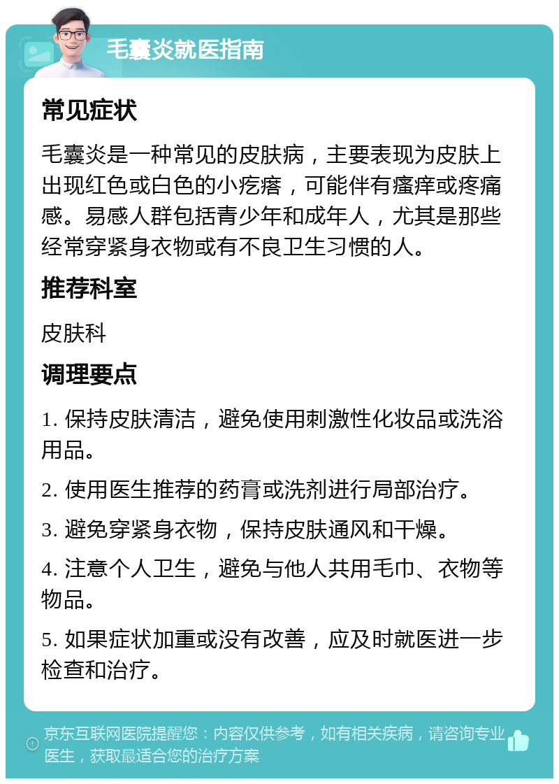 毛囊炎就医指南 常见症状 毛囊炎是一种常见的皮肤病，主要表现为皮肤上出现红色或白色的小疙瘩，可能伴有瘙痒或疼痛感。易感人群包括青少年和成年人，尤其是那些经常穿紧身衣物或有不良卫生习惯的人。 推荐科室 皮肤科 调理要点 1. 保持皮肤清洁，避免使用刺激性化妆品或洗浴用品。 2. 使用医生推荐的药膏或洗剂进行局部治疗。 3. 避免穿紧身衣物，保持皮肤通风和干燥。 4. 注意个人卫生，避免与他人共用毛巾、衣物等物品。 5. 如果症状加重或没有改善，应及时就医进一步检查和治疗。