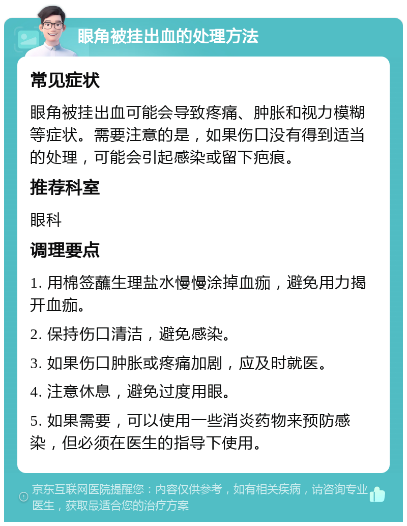 眼角被挂出血的处理方法 常见症状 眼角被挂出血可能会导致疼痛、肿胀和视力模糊等症状。需要注意的是，如果伤口没有得到适当的处理，可能会引起感染或留下疤痕。 推荐科室 眼科 调理要点 1. 用棉签蘸生理盐水慢慢涂掉血痂，避免用力揭开血痂。 2. 保持伤口清洁，避免感染。 3. 如果伤口肿胀或疼痛加剧，应及时就医。 4. 注意休息，避免过度用眼。 5. 如果需要，可以使用一些消炎药物来预防感染，但必须在医生的指导下使用。