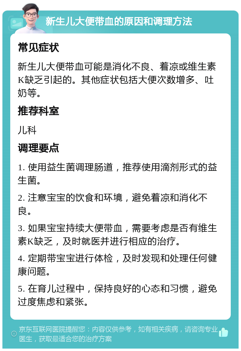 新生儿大便带血的原因和调理方法 常见症状 新生儿大便带血可能是消化不良、着凉或维生素K缺乏引起的。其他症状包括大便次数增多、吐奶等。 推荐科室 儿科 调理要点 1. 使用益生菌调理肠道，推荐使用滴剂形式的益生菌。 2. 注意宝宝的饮食和环境，避免着凉和消化不良。 3. 如果宝宝持续大便带血，需要考虑是否有维生素K缺乏，及时就医并进行相应的治疗。 4. 定期带宝宝进行体检，及时发现和处理任何健康问题。 5. 在育儿过程中，保持良好的心态和习惯，避免过度焦虑和紧张。